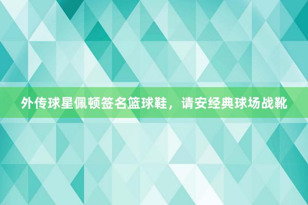 外传球星佩顿签名篮球鞋，请安经典球场战靴