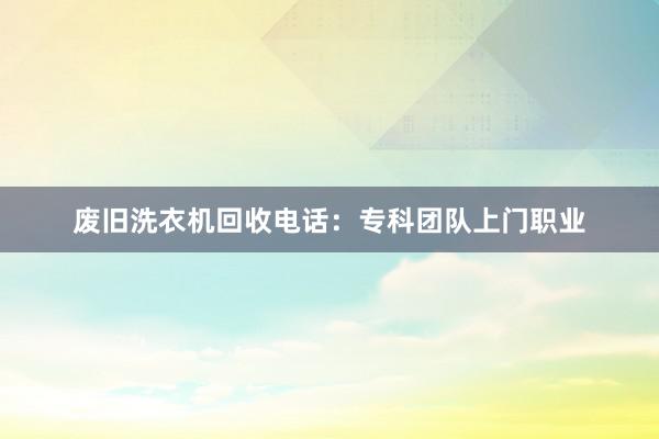 废旧洗衣机回收电话：专科团队上门职业