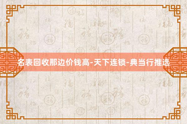 名表回收那边价钱高-天下连锁-典当行推选