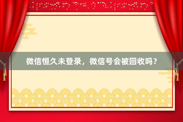 微信恒久未登录，微信号会被回收吗？